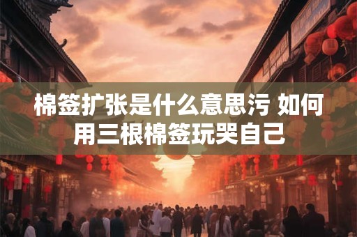 棉签扩张是什么意思污 如何用三根棉签玩哭自己