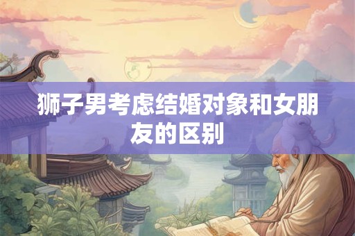 狮子男考虑结婚对象和女朋友的区别