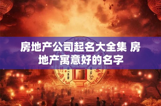 房地产公司起名大全集 房地产寓意好的名字