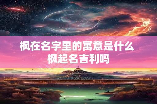 枫在名字里的寓意是什么 枫起名吉利吗