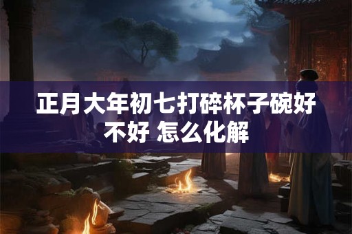 正月大年初七打碎杯子碗好不好 怎么化解