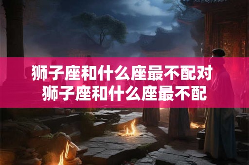 狮子座和什么座最不配对 狮子座和什么座最不配