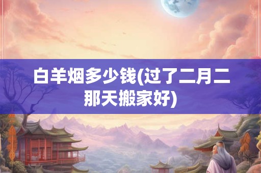 白羊烟多少钱(过了二月二那天搬家好)
