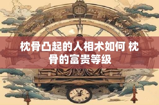 枕骨凸起的人相术如何 枕骨的富贵等级