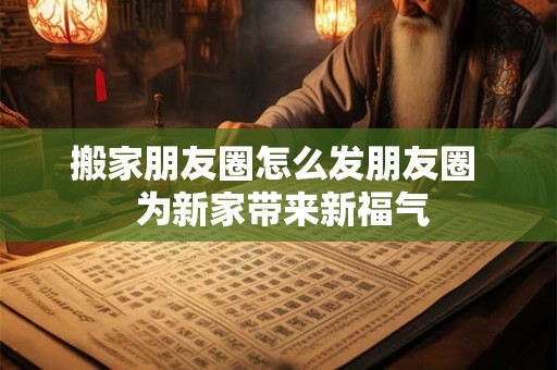 搬家朋友圈怎么发朋友圈  为新家带来新福气