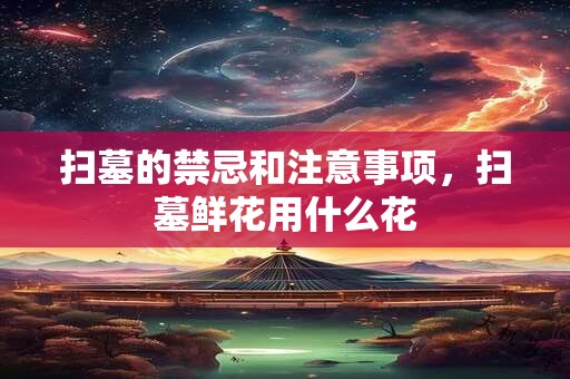 扫墓的禁忌和注意事项，扫墓鲜花用什么花