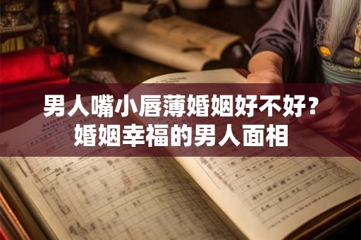 男人嘴小唇薄婚姻好不好？婚姻幸福的男人面相