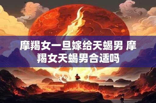 摩羯女一旦嫁给天蝎男 摩羯女天蝎男合适吗