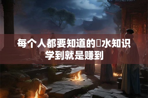 每个人都要知道的風水知识学到就是赚到