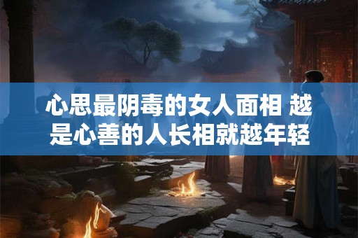 心思最阴毒的女人面相 越是心善的人长相就越年轻