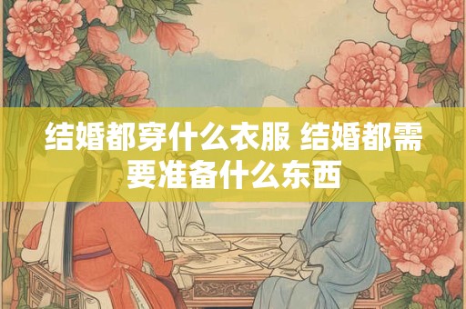 结婚都穿什么衣服 结婚都需要准备什么东西