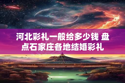 河北彩礼一般给多少钱 盘点石家庄各地结婚彩礼