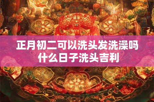 正月初二可以洗头发洗澡吗 什么日子洗头吉利