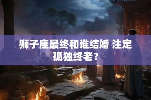 详细阅读:狮子座最终和谁结婚 注定孤独终老? 狮子座最终和谁结婚 注定孤独终老?
