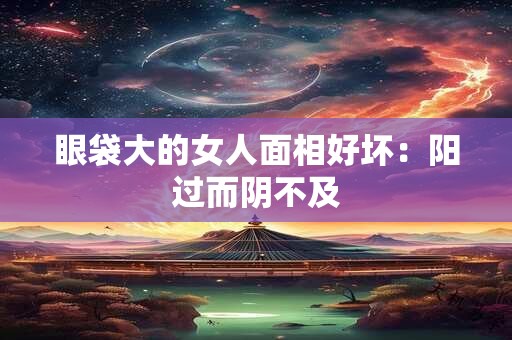 眼袋大的女人面相好坏：阳过而阴不及