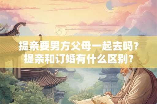 提亲要男方父母一起去吗？提亲和订婚有什么区别？