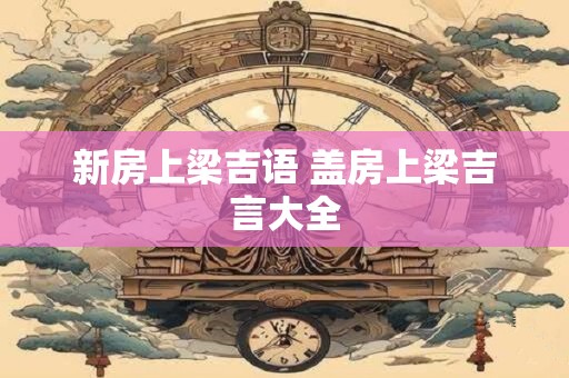 新房上梁吉语 盖房上梁吉言大全
