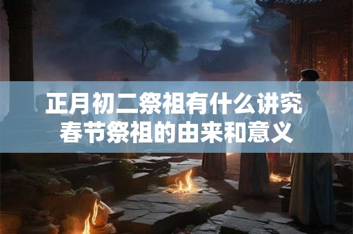 正月初二祭祖有什么讲究 春节祭祖的由来和意义