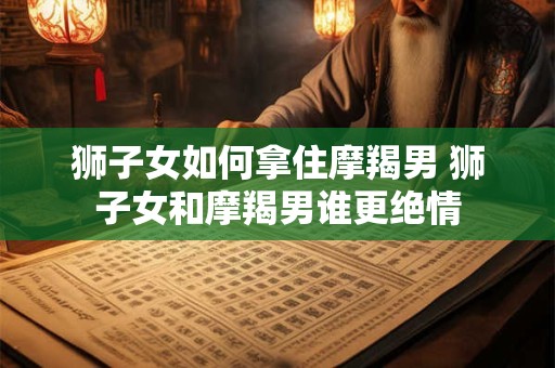 狮子女如何拿住摩羯男 狮子女和摩羯男谁更绝情