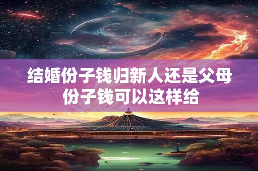 详细阅读:结婚份子钱归新人还是父母 份子钱可以这样给 结婚份子钱归新人还是父母 份子钱可以这样给