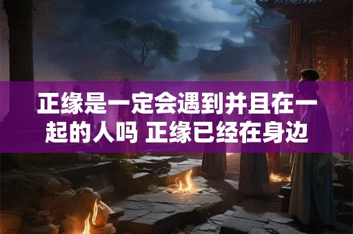 正缘是一定会遇到并且在一起的人吗 正缘已经在身边的征兆