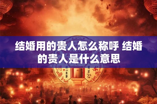 结婚用的贵人怎么称呼 结婚的贵人是什么意思