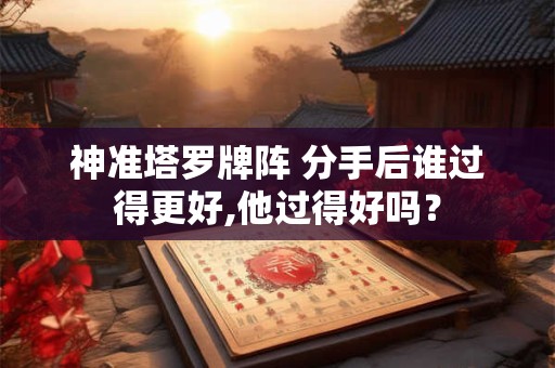 神准塔罗牌阵 分手后谁过得更好,他过得好吗？