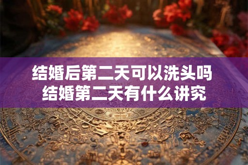 结婚后第二天可以洗头吗 结婚第二天有什么讲究