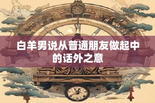 白羊男说从普通朋友做起中的话外之意