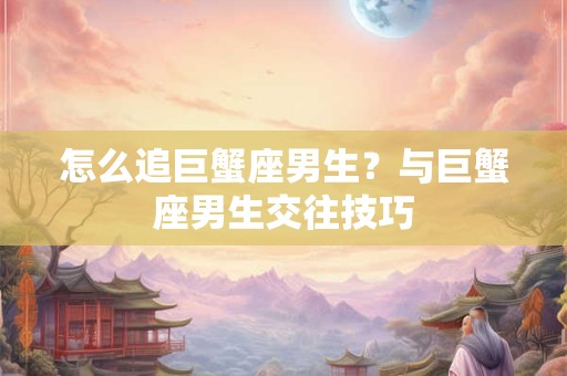 怎么追巨蟹座男生？与巨蟹座男生交往技巧