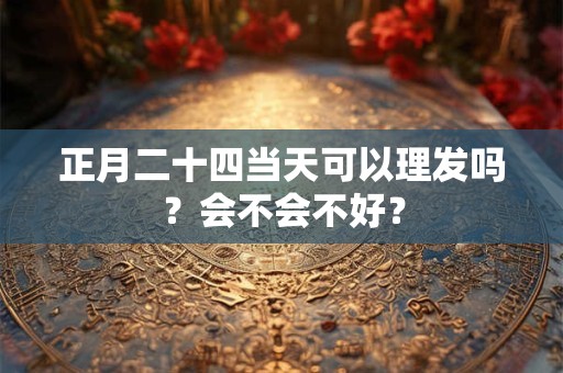 正月二十四当天可以理发吗？会不会不好？