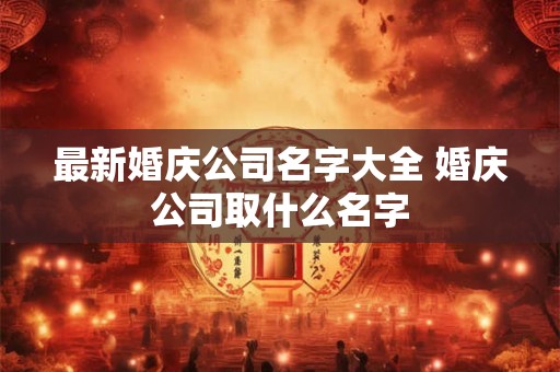 最新婚庆公司名字大全 婚庆公司取什么名字
