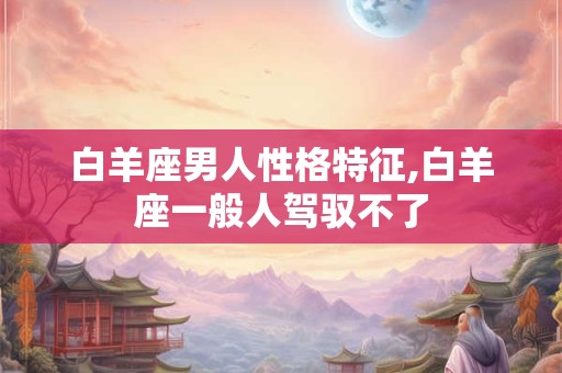 白羊座男人性格特征,白羊座一般人驾驭不了