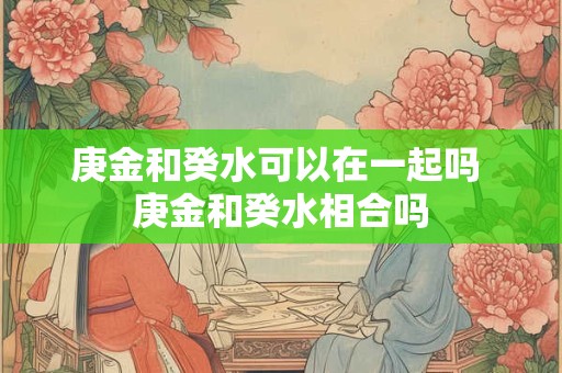 庚金和癸水可以在一起吗 庚金和癸水相合吗
