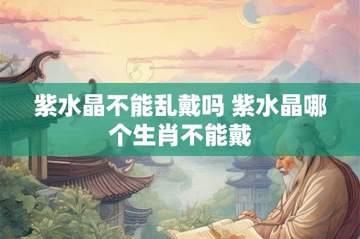 紫水晶不能乱戴吗 紫水晶哪个生肖不能戴