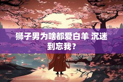 狮子男为啥都爱白羊 沉迷到忘我？