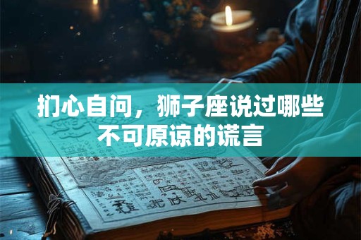 扪心自问，狮子座说过哪些不可原谅的谎言