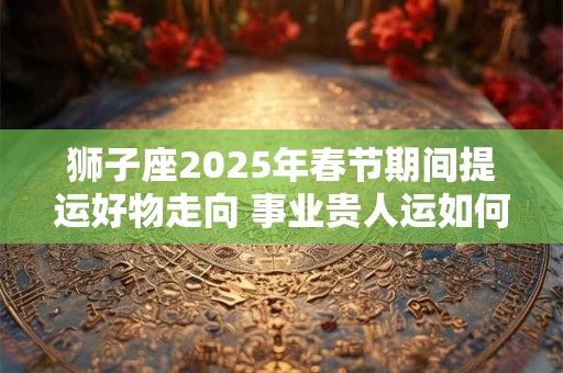 狮子座2025年春节期间提运好物走向 事业贵人运如何提升