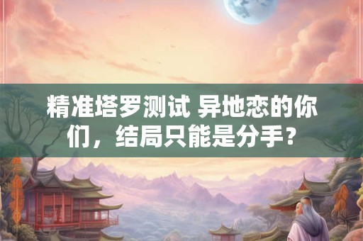 精准塔罗测试 异地恋的你们，结局只能是分手？