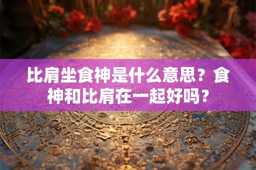 比肩坐食神是什么意思？食神和比肩在一起好吗？