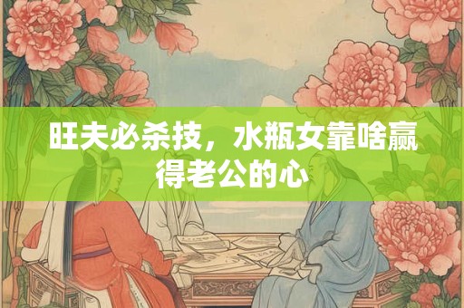 旺夫必杀技，水瓶女靠啥赢得老公的心