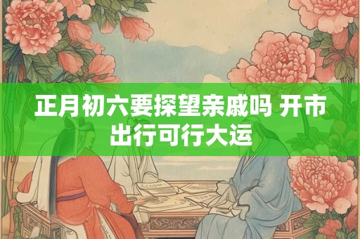 正月初六要探望亲戚吗 开市出行可行大运
