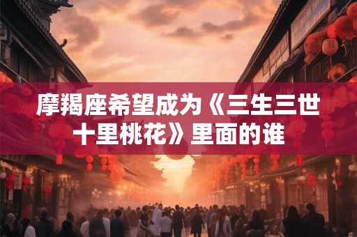 详细阅读:摩羯座希望成为《三生三世十里桃花》里面的谁 摩羯座希望成为《三生三世十里桃花》里面的谁