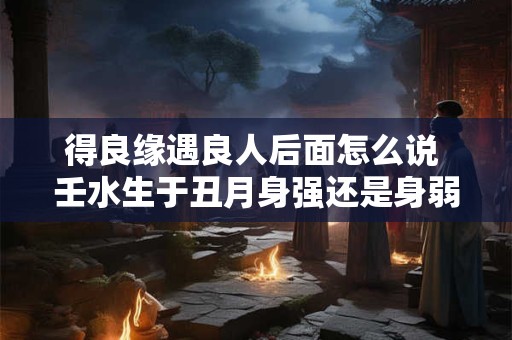 得良缘遇良人后面怎么说 壬水生于丑月身强还是身弱
