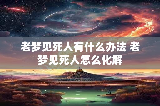 老梦见死人有什么办法 老梦见死人怎么化解