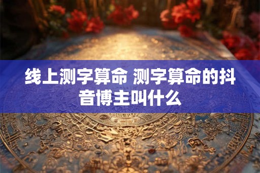 线上测字算命 测字算命的抖音博主叫什么