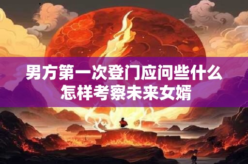 男方第一次登门应问些什么 怎样考察未来女婿