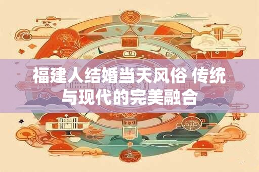 福建人结婚当天风俗 传统与现代的完美融合