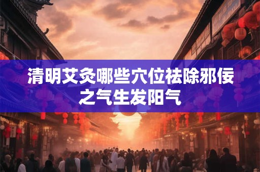 清明艾灸哪些穴位祛除邪佞之气生发阳气