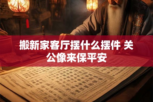 搬新家客厅摆什么摆件 关公像来保平安